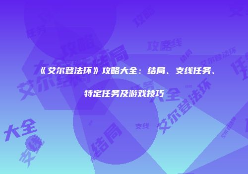 《艾尔登法环》攻略大全：结局、支线任务、特定任务及游戏技巧