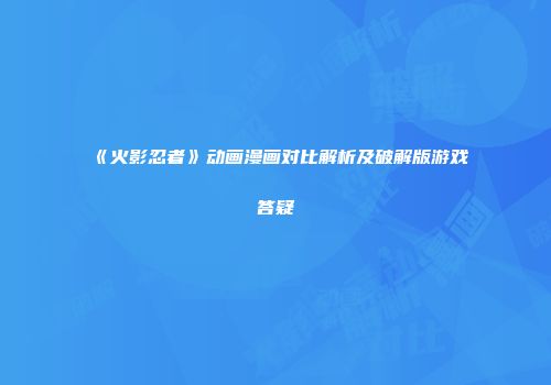 《火影忍者》动画漫画对比解析及破解版游戏答疑