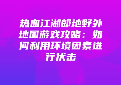 热血江湖郎地野外地图游戏攻略：如何利用环境因素进行伏击