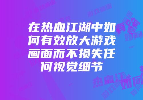 在热血江湖中如何有效放大游戏画面而不损失任何视觉细节