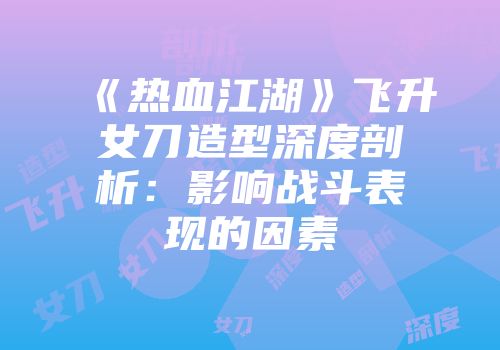《热血江湖》飞升女刀造型深度剖析：影响战斗表现的因素