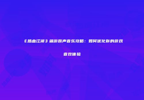 《热血江湖》端游原声音乐攻略：如何优化你的游戏音效体验