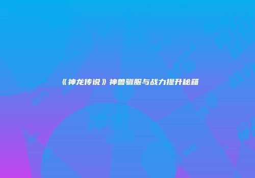 《神龙传说》神兽驯服与战力提升秘籍