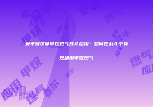 安卓赛尔号甲烷燃气战斗应用：如何在战斗中有效利用甲烷燃气