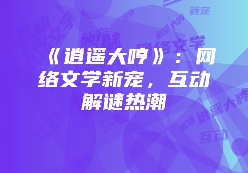 《逍遥大哼》：网络文学新宠，互动解谜热潮