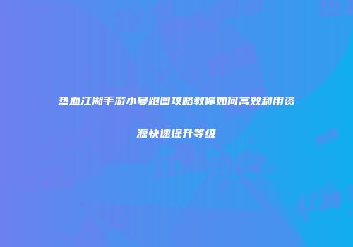 热血江湖手游小号跑图攻略教你如何高效利用资源快速提升等级