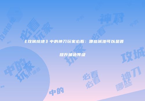 《攻城掠地》中的神刀玩家必看：哪些城池可以显著提升角色等级