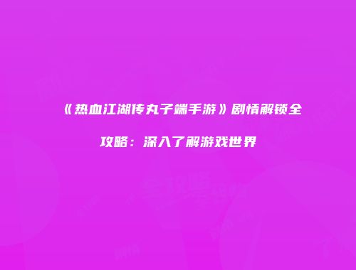 《热血江湖传丸子端手游》剧情解锁全攻略：深入了解游戏世界