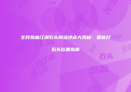全民热血江湖石头掉落地点大揭秘：最佳打石头位置指南