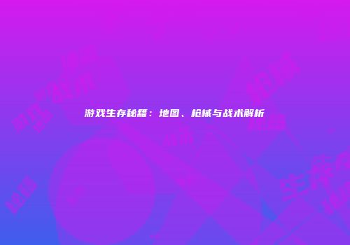 游戏生存秘籍：地图、枪械与战术解析