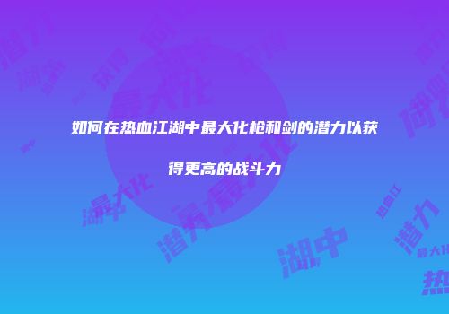如何在热血江湖中最大化枪和剑的潜力以获得更高的战斗力