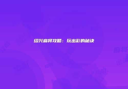 绍兴麻将攻略：玩出彩的秘诀