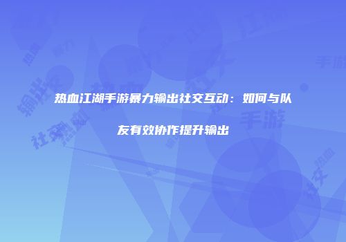 热血江湖手游暴力输出社交互动：如何与队友有效协作提升输出