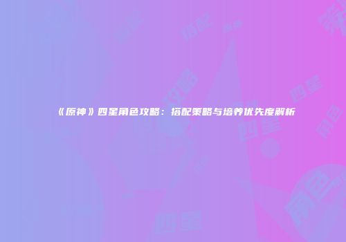 《原神》四星角色攻略：搭配策略与培养优先度解析