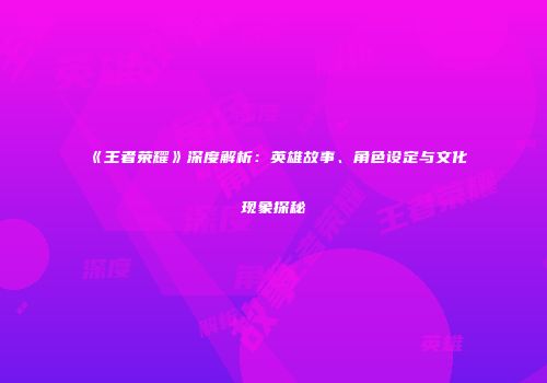 《王者荣耀》深度解析：英雄故事、角色设定与文化现象探秘