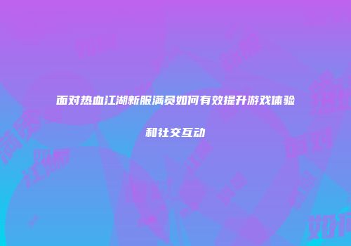 面对热血江湖新服满员如何有效提升游戏体验和社交互动