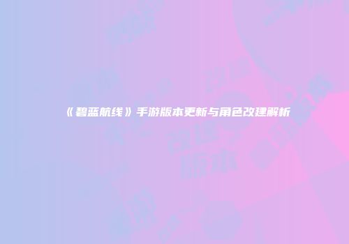 《碧蓝航线》手游版本更新与角色改建解析