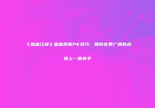《热血江湖》雷雷跨服PK技巧:如何在更广阔的战场上一展身手