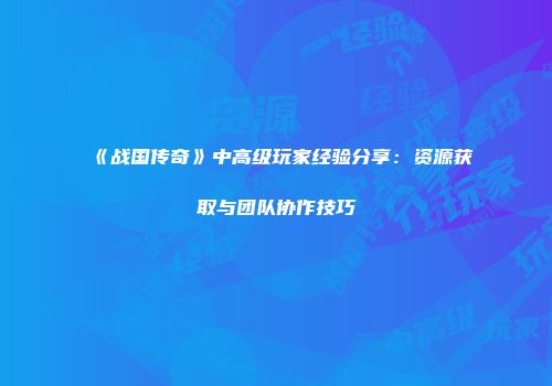 《战国传奇》中高级玩家经验分享:资源获取与团队协作技巧