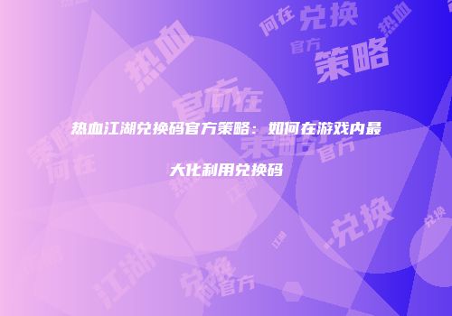 热血江湖兑换码官方策略：如何在游戏内最大化利用兑换码
