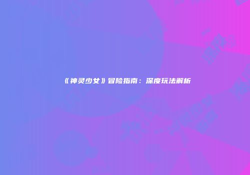 《神灵少女》冒险指南：深度玩法解析