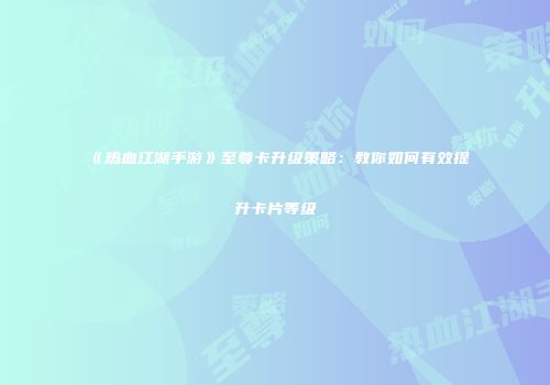 《热血江湖手游》至尊卡升级策略：教你如何有效提升卡片等级