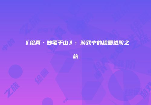 《绘真·妙笔千山》：游戏中的绘画进阶之旅