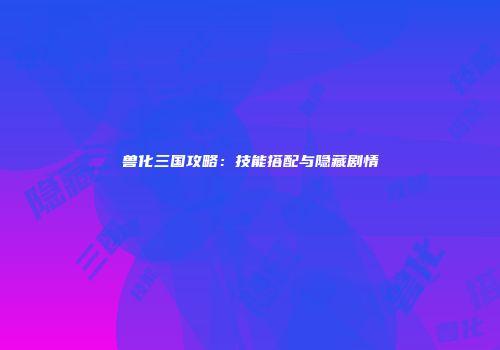 兽化三国攻略：技能搭配与隐藏剧情