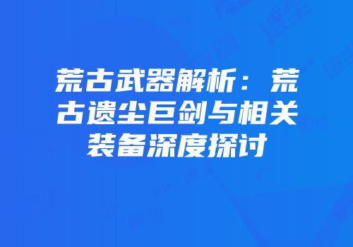 荒古武器解析：荒古遗尘巨剑与相关装备深度探讨