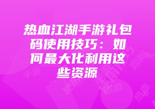 热血江湖手游礼包码使用技巧：如何最大化利用这些资源