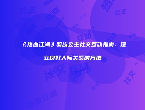 《热血江湖》羽族公主社交互动指南:建立良好人际关系的方法