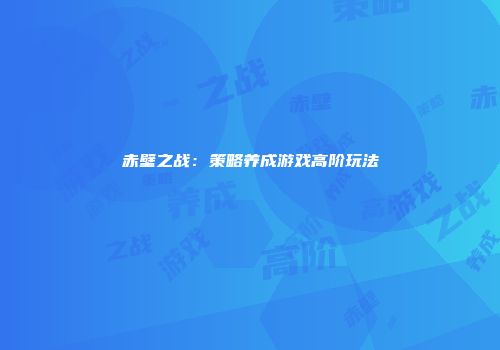 赤壁之战：策略养成游戏高阶玩法