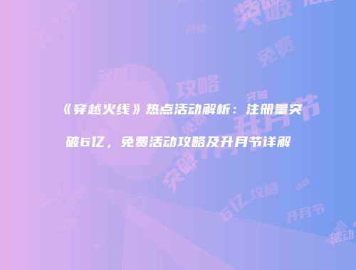 《穿越火线》热点活动解析：注册量突破6亿，免费活动攻略及升月节详解