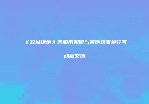 《攻城掠地》合服后如何与其他玩家进行互动和交流