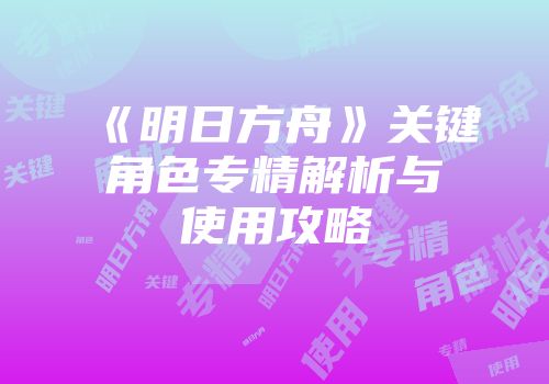 《明日方舟》关键角色专精解析与使用攻略