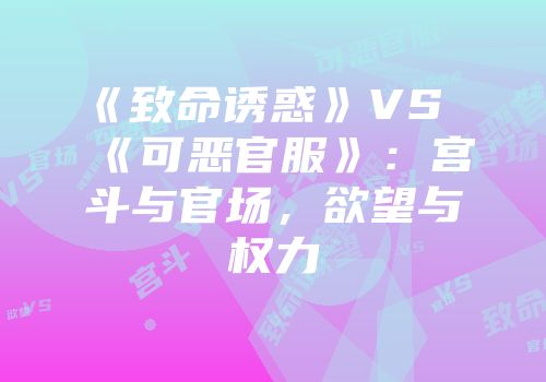《致命诱惑》VS《可恶官服》：宫斗与官场，欲望与权力