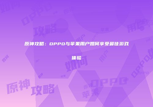 原神攻略：OPPO与苹果用户如何享受最佳游戏体验
