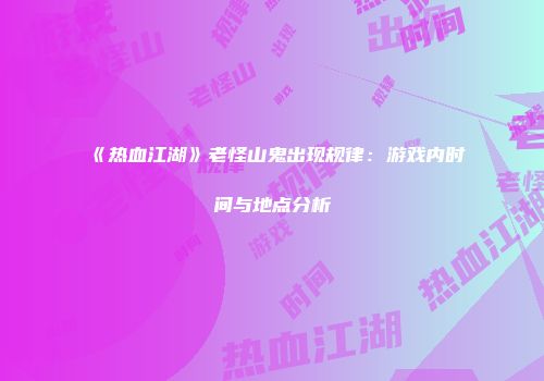 《热血江湖》老怪山鬼出现规律：游戏内时间与地点分析
