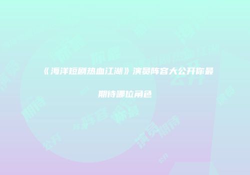 《海洋短剧热血江湖》演员阵容大公开你最期待哪位角色