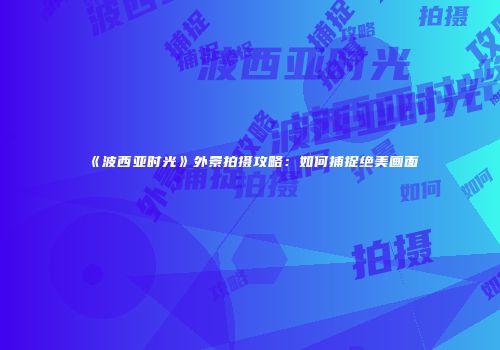 《波西亚时光》外景拍摄攻略：如何捕捉绝美画面