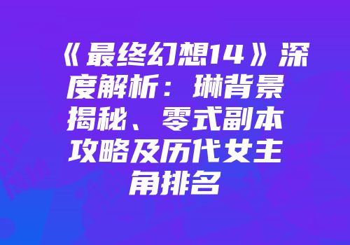 《最终幻想14》深度解析：琳背景揭秘、零式副本攻略及历代女主角排名