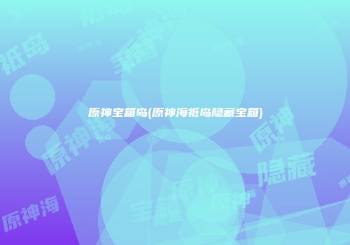 原神宝箱岛(原神海祗岛隐藏宝箱)