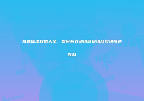 攻城掠地攻略大全：如何有效利用武将组合实现快速胜利