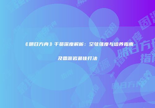 《明日方舟》干员深度解析：空弦强度与培养指南及固源岩最佳打法