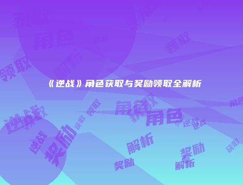 《逆战》角色获取与奖励领取全解析