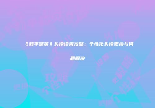 《和平精英》头像设置攻略：个性化头像更换与问题解决