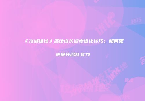 《攻城掠地》名仕成长速度优化技巧：如何更快提升名仕实力