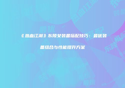 《热血江湖》东陵女装备搭配技巧：最优装备组合与性能提升方案