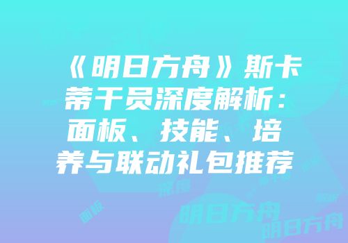 《明日方舟》斯卡蒂干员深度解析：面板、技能、培养与联动礼包推荐