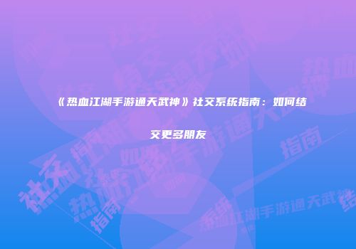 《热血江湖手游通天武神》社交系统指南：如何结交更多朋友
